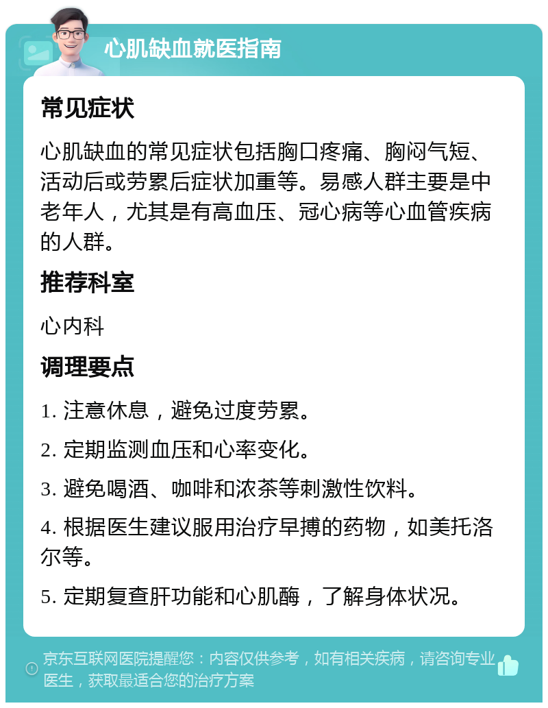 心肌缺血就医指南 常见症状 心肌缺血的常见症状包括胸口疼痛、胸闷气短、活动后或劳累后症状加重等。易感人群主要是中老年人，尤其是有高血压、冠心病等心血管疾病的人群。 推荐科室 心内科 调理要点 1. 注意休息，避免过度劳累。 2. 定期监测血压和心率变化。 3. 避免喝酒、咖啡和浓茶等刺激性饮料。 4. 根据医生建议服用治疗早搏的药物，如美托洛尔等。 5. 定期复查肝功能和心肌酶，了解身体状况。