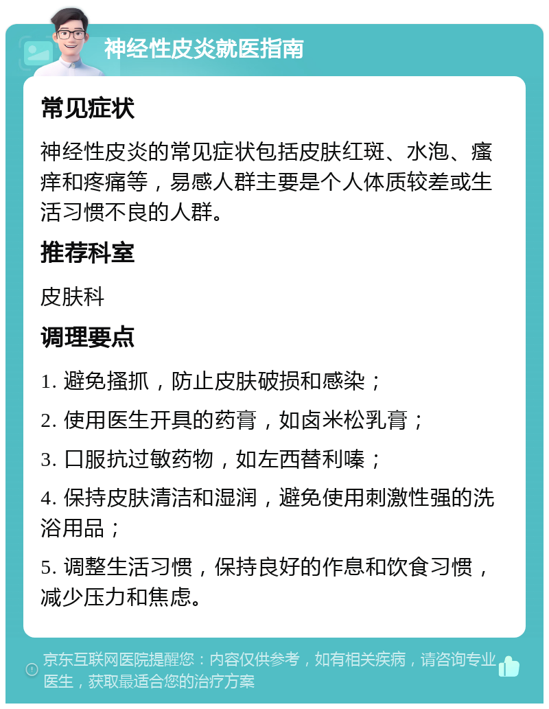 神经性皮炎就医指南 常见症状 神经性皮炎的常见症状包括皮肤红斑、水泡、瘙痒和疼痛等，易感人群主要是个人体质较差或生活习惯不良的人群。 推荐科室 皮肤科 调理要点 1. 避免搔抓，防止皮肤破损和感染； 2. 使用医生开具的药膏，如卤米松乳膏； 3. 口服抗过敏药物，如左西替利嗪； 4. 保持皮肤清洁和湿润，避免使用刺激性强的洗浴用品； 5. 调整生活习惯，保持良好的作息和饮食习惯，减少压力和焦虑。