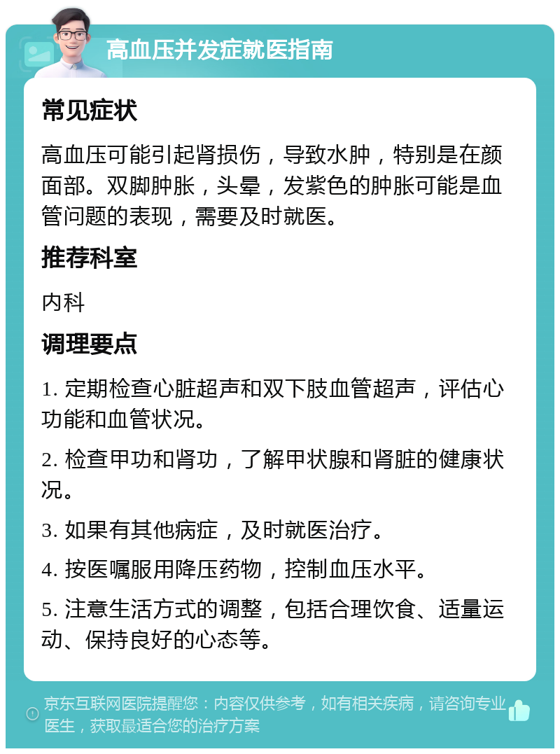 高血压并发症就医指南 常见症状 高血压可能引起肾损伤，导致水肿，特别是在颜面部。双脚肿胀，头晕，发紫色的肿胀可能是血管问题的表现，需要及时就医。 推荐科室 内科 调理要点 1. 定期检查心脏超声和双下肢血管超声，评估心功能和血管状况。 2. 检查甲功和肾功，了解甲状腺和肾脏的健康状况。 3. 如果有其他病症，及时就医治疗。 4. 按医嘱服用降压药物，控制血压水平。 5. 注意生活方式的调整，包括合理饮食、适量运动、保持良好的心态等。