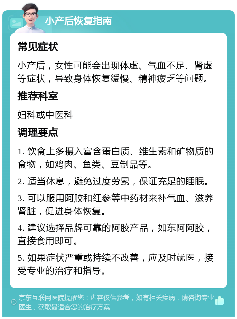 小产后恢复指南 常见症状 小产后，女性可能会出现体虚、气血不足、肾虚等症状，导致身体恢复缓慢、精神疲乏等问题。 推荐科室 妇科或中医科 调理要点 1. 饮食上多摄入富含蛋白质、维生素和矿物质的食物，如鸡肉、鱼类、豆制品等。 2. 适当休息，避免过度劳累，保证充足的睡眠。 3. 可以服用阿胶和红参等中药材来补气血、滋养肾脏，促进身体恢复。 4. 建议选择品牌可靠的阿胶产品，如东阿阿胶，直接食用即可。 5. 如果症状严重或持续不改善，应及时就医，接受专业的治疗和指导。