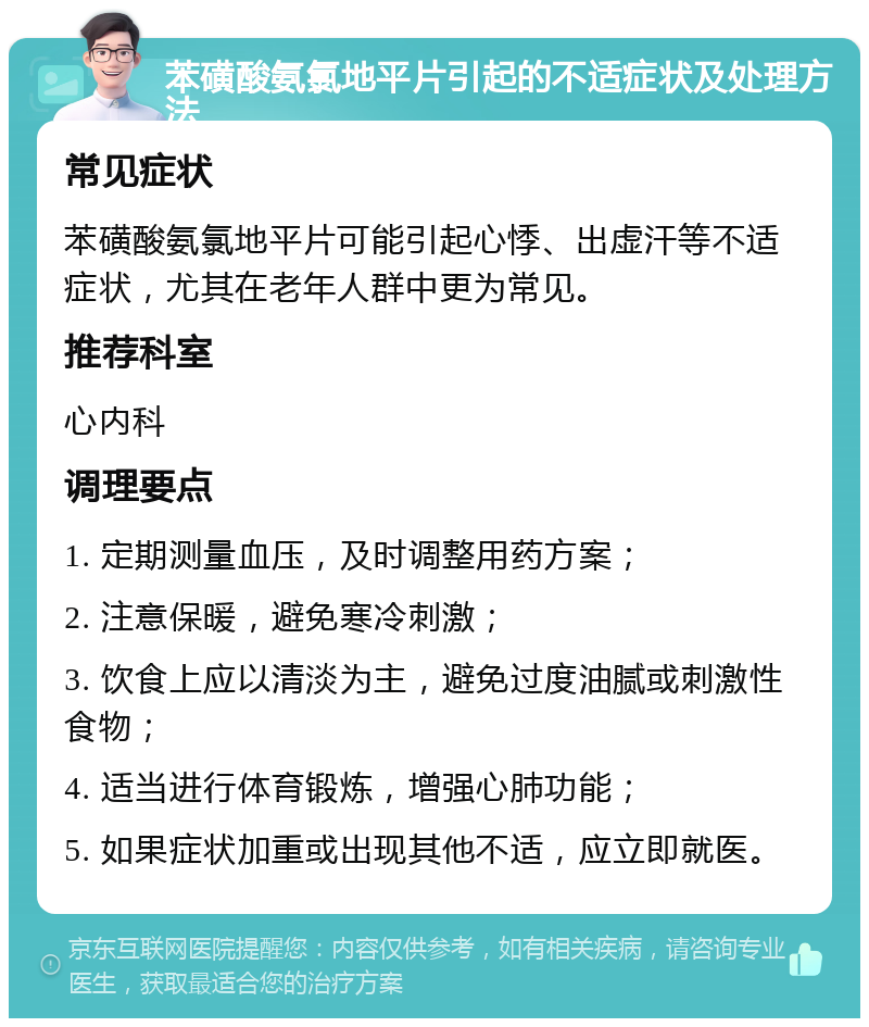 苯磺酸氨氯地平片引起的不适症状及处理方法 常见症状 苯磺酸氨氯地平片可能引起心悸、出虚汗等不适症状，尤其在老年人群中更为常见。 推荐科室 心内科 调理要点 1. 定期测量血压，及时调整用药方案； 2. 注意保暖，避免寒冷刺激； 3. 饮食上应以清淡为主，避免过度油腻或刺激性食物； 4. 适当进行体育锻炼，增强心肺功能； 5. 如果症状加重或出现其他不适，应立即就医。