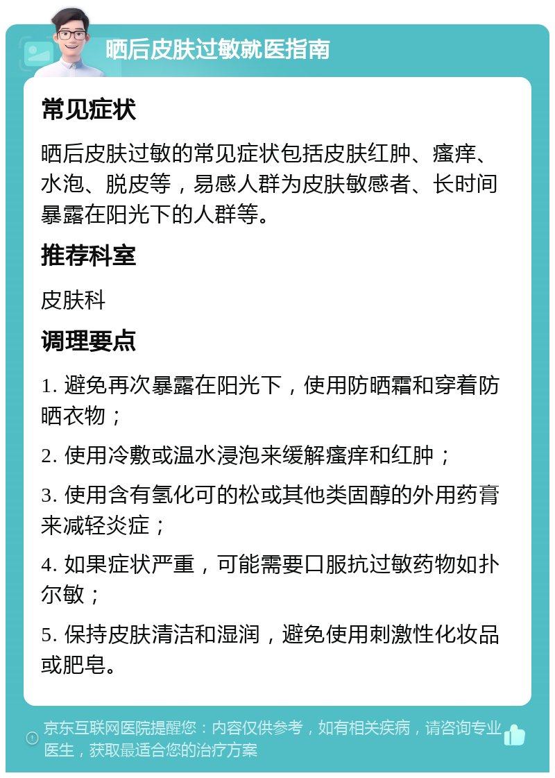 晒后皮肤过敏就医指南 常见症状 晒后皮肤过敏的常见症状包括皮肤红肿、瘙痒、水泡、脱皮等，易感人群为皮肤敏感者、长时间暴露在阳光下的人群等。 推荐科室 皮肤科 调理要点 1. 避免再次暴露在阳光下，使用防晒霜和穿着防晒衣物； 2. 使用冷敷或温水浸泡来缓解瘙痒和红肿； 3. 使用含有氢化可的松或其他类固醇的外用药膏来减轻炎症； 4. 如果症状严重，可能需要口服抗过敏药物如扑尔敏； 5. 保持皮肤清洁和湿润，避免使用刺激性化妆品或肥皂。