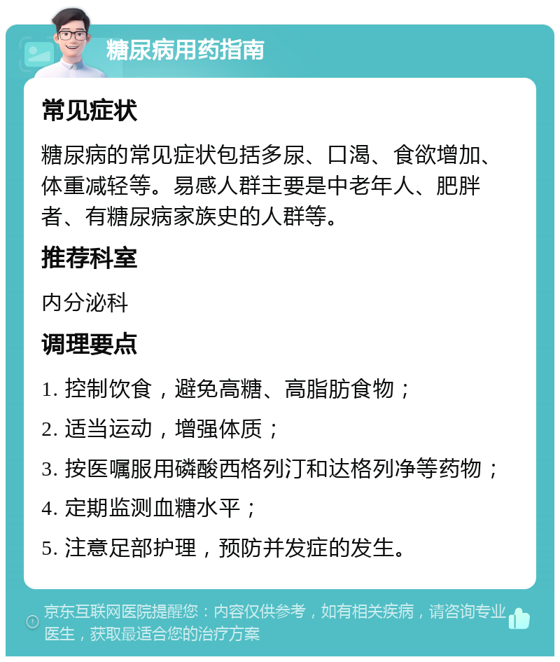 糖尿病用药指南 常见症状 糖尿病的常见症状包括多尿、口渴、食欲增加、体重减轻等。易感人群主要是中老年人、肥胖者、有糖尿病家族史的人群等。 推荐科室 内分泌科 调理要点 1. 控制饮食，避免高糖、高脂肪食物； 2. 适当运动，增强体质； 3. 按医嘱服用磷酸西格列汀和达格列净等药物； 4. 定期监测血糖水平； 5. 注意足部护理，预防并发症的发生。