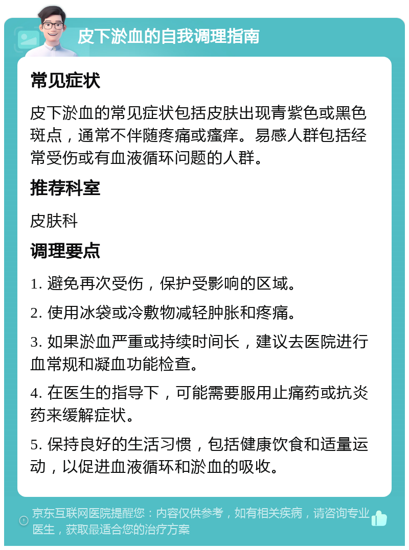 皮下淤血的自我调理指南 常见症状 皮下淤血的常见症状包括皮肤出现青紫色或黑色斑点，通常不伴随疼痛或瘙痒。易感人群包括经常受伤或有血液循环问题的人群。 推荐科室 皮肤科 调理要点 1. 避免再次受伤，保护受影响的区域。 2. 使用冰袋或冷敷物减轻肿胀和疼痛。 3. 如果淤血严重或持续时间长，建议去医院进行血常规和凝血功能检查。 4. 在医生的指导下，可能需要服用止痛药或抗炎药来缓解症状。 5. 保持良好的生活习惯，包括健康饮食和适量运动，以促进血液循环和淤血的吸收。