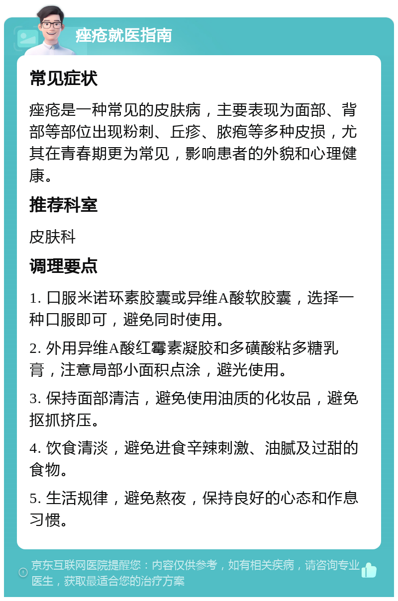 痤疮就医指南 常见症状 痤疮是一种常见的皮肤病，主要表现为面部、背部等部位出现粉刺、丘疹、脓疱等多种皮损，尤其在青春期更为常见，影响患者的外貌和心理健康。 推荐科室 皮肤科 调理要点 1. 口服米诺环素胶囊或异维A酸软胶囊，选择一种口服即可，避免同时使用。 2. 外用异维A酸红霉素凝胶和多磺酸粘多糖乳膏，注意局部小面积点涂，避光使用。 3. 保持面部清洁，避免使用油质的化妆品，避免抠抓挤压。 4. 饮食清淡，避免进食辛辣刺激、油腻及过甜的食物。 5. 生活规律，避免熬夜，保持良好的心态和作息习惯。