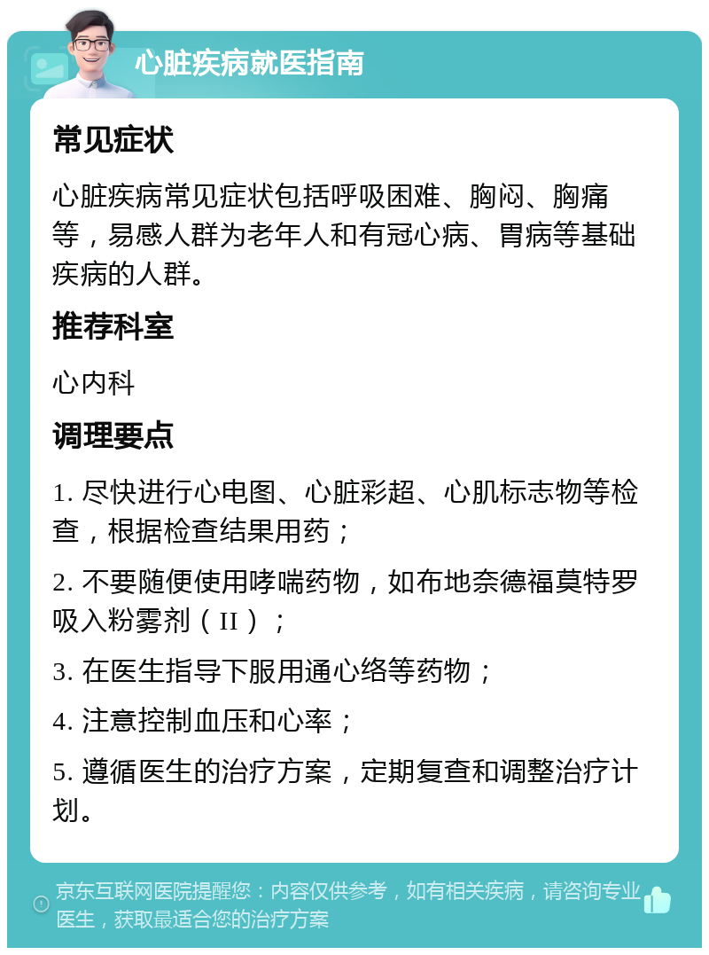 心脏疾病就医指南 常见症状 心脏疾病常见症状包括呼吸困难、胸闷、胸痛等，易感人群为老年人和有冠心病、胃病等基础疾病的人群。 推荐科室 心内科 调理要点 1. 尽快进行心电图、心脏彩超、心肌标志物等检查，根据检查结果用药； 2. 不要随便使用哮喘药物，如布地奈德福莫特罗吸入粉雾剂（II）； 3. 在医生指导下服用通心络等药物； 4. 注意控制血压和心率； 5. 遵循医生的治疗方案，定期复查和调整治疗计划。