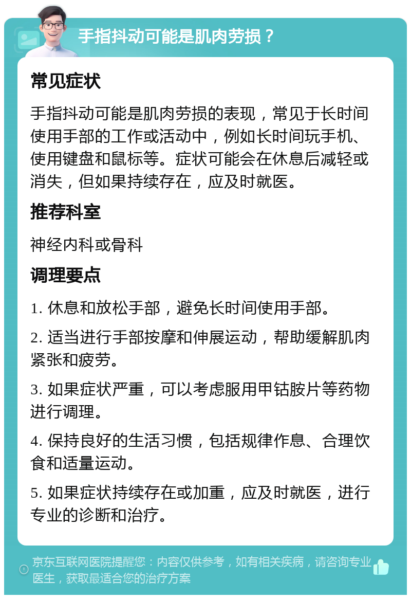 手指抖动可能是肌肉劳损？ 常见症状 手指抖动可能是肌肉劳损的表现，常见于长时间使用手部的工作或活动中，例如长时间玩手机、使用键盘和鼠标等。症状可能会在休息后减轻或消失，但如果持续存在，应及时就医。 推荐科室 神经内科或骨科 调理要点 1. 休息和放松手部，避免长时间使用手部。 2. 适当进行手部按摩和伸展运动，帮助缓解肌肉紧张和疲劳。 3. 如果症状严重，可以考虑服用甲钴胺片等药物进行调理。 4. 保持良好的生活习惯，包括规律作息、合理饮食和适量运动。 5. 如果症状持续存在或加重，应及时就医，进行专业的诊断和治疗。