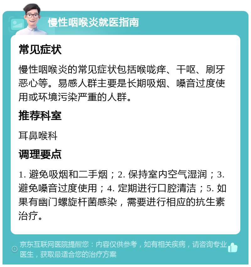 慢性咽喉炎就医指南 常见症状 慢性咽喉炎的常见症状包括喉咙痒、干呕、刷牙恶心等。易感人群主要是长期吸烟、嗓音过度使用或环境污染严重的人群。 推荐科室 耳鼻喉科 调理要点 1. 避免吸烟和二手烟；2. 保持室内空气湿润；3. 避免嗓音过度使用；4. 定期进行口腔清洁；5. 如果有幽门螺旋杆菌感染，需要进行相应的抗生素治疗。