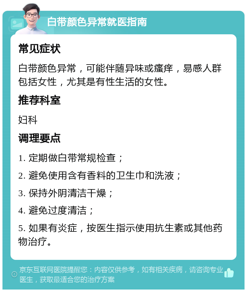 白带颜色异常就医指南 常见症状 白带颜色异常，可能伴随异味或瘙痒，易感人群包括女性，尤其是有性生活的女性。 推荐科室 妇科 调理要点 1. 定期做白带常规检查； 2. 避免使用含有香料的卫生巾和洗液； 3. 保持外阴清洁干燥； 4. 避免过度清洁； 5. 如果有炎症，按医生指示使用抗生素或其他药物治疗。