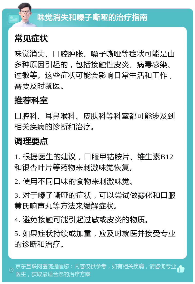 味觉消失和嗓子嘶哑的治疗指南 常见症状 味觉消失、口腔肿胀、嗓子嘶哑等症状可能是由多种原因引起的，包括接触性皮炎、病毒感染、过敏等。这些症状可能会影响日常生活和工作，需要及时就医。 推荐科室 口腔科、耳鼻喉科、皮肤科等科室都可能涉及到相关疾病的诊断和治疗。 调理要点 1. 根据医生的建议，口服甲钴胺片、维生素B12和银杏叶片等药物来刺激味觉恢复。 2. 使用不同口味的食物来刺激味觉。 3. 对于嗓子嘶哑的症状，可以尝试做雾化和口服黄氏响声丸等方法来缓解症状。 4. 避免接触可能引起过敏或皮炎的物质。 5. 如果症状持续或加重，应及时就医并接受专业的诊断和治疗。