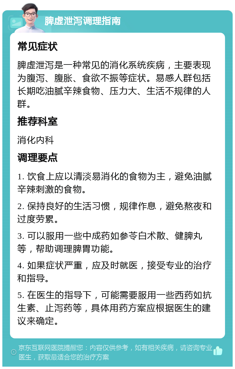 脾虚泄泻调理指南 常见症状 脾虚泄泻是一种常见的消化系统疾病，主要表现为腹泻、腹胀、食欲不振等症状。易感人群包括长期吃油腻辛辣食物、压力大、生活不规律的人群。 推荐科室 消化内科 调理要点 1. 饮食上应以清淡易消化的食物为主，避免油腻辛辣刺激的食物。 2. 保持良好的生活习惯，规律作息，避免熬夜和过度劳累。 3. 可以服用一些中成药如参苓白术散、健脾丸等，帮助调理脾胃功能。 4. 如果症状严重，应及时就医，接受专业的治疗和指导。 5. 在医生的指导下，可能需要服用一些西药如抗生素、止泻药等，具体用药方案应根据医生的建议来确定。