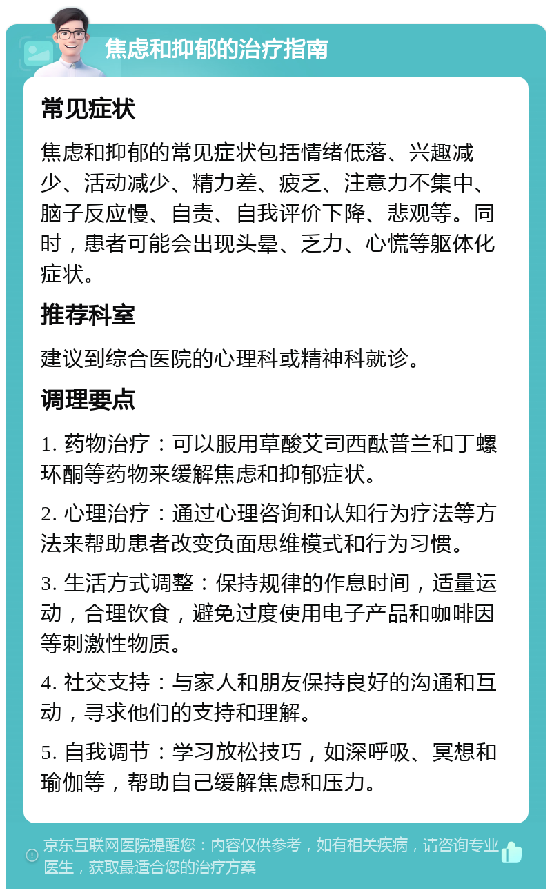 焦虑和抑郁的治疗指南 常见症状 焦虑和抑郁的常见症状包括情绪低落、兴趣减少、活动减少、精力差、疲乏、注意力不集中、脑子反应慢、自责、自我评价下降、悲观等。同时，患者可能会出现头晕、乏力、心慌等躯体化症状。 推荐科室 建议到综合医院的心理科或精神科就诊。 调理要点 1. 药物治疗：可以服用草酸艾司西酞普兰和丁螺环酮等药物来缓解焦虑和抑郁症状。 2. 心理治疗：通过心理咨询和认知行为疗法等方法来帮助患者改变负面思维模式和行为习惯。 3. 生活方式调整：保持规律的作息时间，适量运动，合理饮食，避免过度使用电子产品和咖啡因等刺激性物质。 4. 社交支持：与家人和朋友保持良好的沟通和互动，寻求他们的支持和理解。 5. 自我调节：学习放松技巧，如深呼吸、冥想和瑜伽等，帮助自己缓解焦虑和压力。