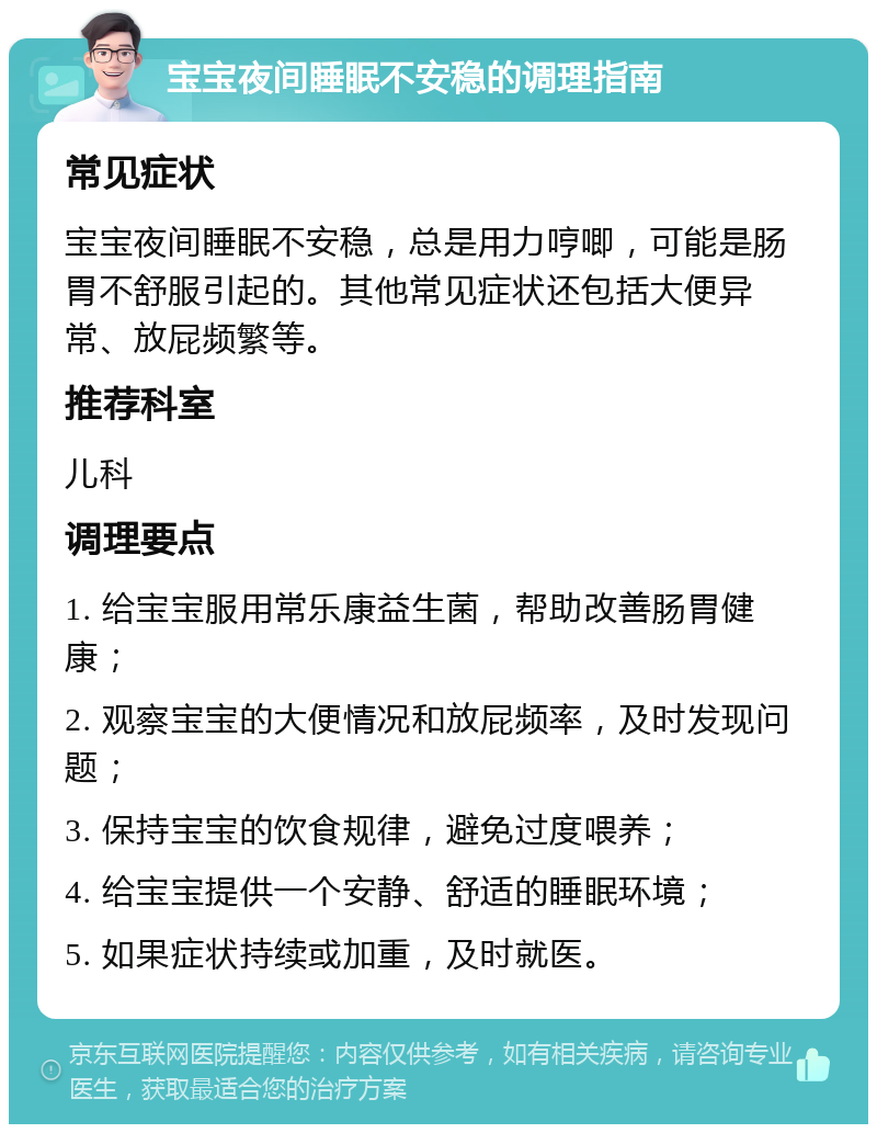 宝宝夜间睡眠不安稳的调理指南 常见症状 宝宝夜间睡眠不安稳，总是用力哼唧，可能是肠胃不舒服引起的。其他常见症状还包括大便异常、放屁频繁等。 推荐科室 儿科 调理要点 1. 给宝宝服用常乐康益生菌，帮助改善肠胃健康； 2. 观察宝宝的大便情况和放屁频率，及时发现问题； 3. 保持宝宝的饮食规律，避免过度喂养； 4. 给宝宝提供一个安静、舒适的睡眠环境； 5. 如果症状持续或加重，及时就医。