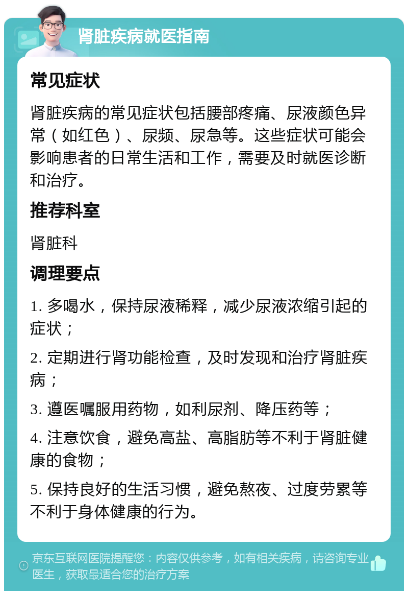 肾脏疾病就医指南 常见症状 肾脏疾病的常见症状包括腰部疼痛、尿液颜色异常（如红色）、尿频、尿急等。这些症状可能会影响患者的日常生活和工作，需要及时就医诊断和治疗。 推荐科室 肾脏科 调理要点 1. 多喝水，保持尿液稀释，减少尿液浓缩引起的症状； 2. 定期进行肾功能检查，及时发现和治疗肾脏疾病； 3. 遵医嘱服用药物，如利尿剂、降压药等； 4. 注意饮食，避免高盐、高脂肪等不利于肾脏健康的食物； 5. 保持良好的生活习惯，避免熬夜、过度劳累等不利于身体健康的行为。