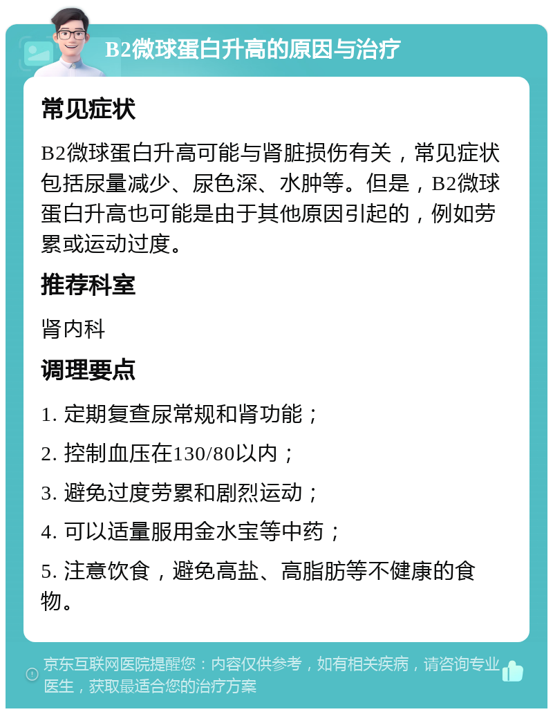 B2微球蛋白升高的原因与治疗 常见症状 B2微球蛋白升高可能与肾脏损伤有关，常见症状包括尿量减少、尿色深、水肿等。但是，B2微球蛋白升高也可能是由于其他原因引起的，例如劳累或运动过度。 推荐科室 肾内科 调理要点 1. 定期复查尿常规和肾功能； 2. 控制血压在130/80以内； 3. 避免过度劳累和剧烈运动； 4. 可以适量服用金水宝等中药； 5. 注意饮食，避免高盐、高脂肪等不健康的食物。