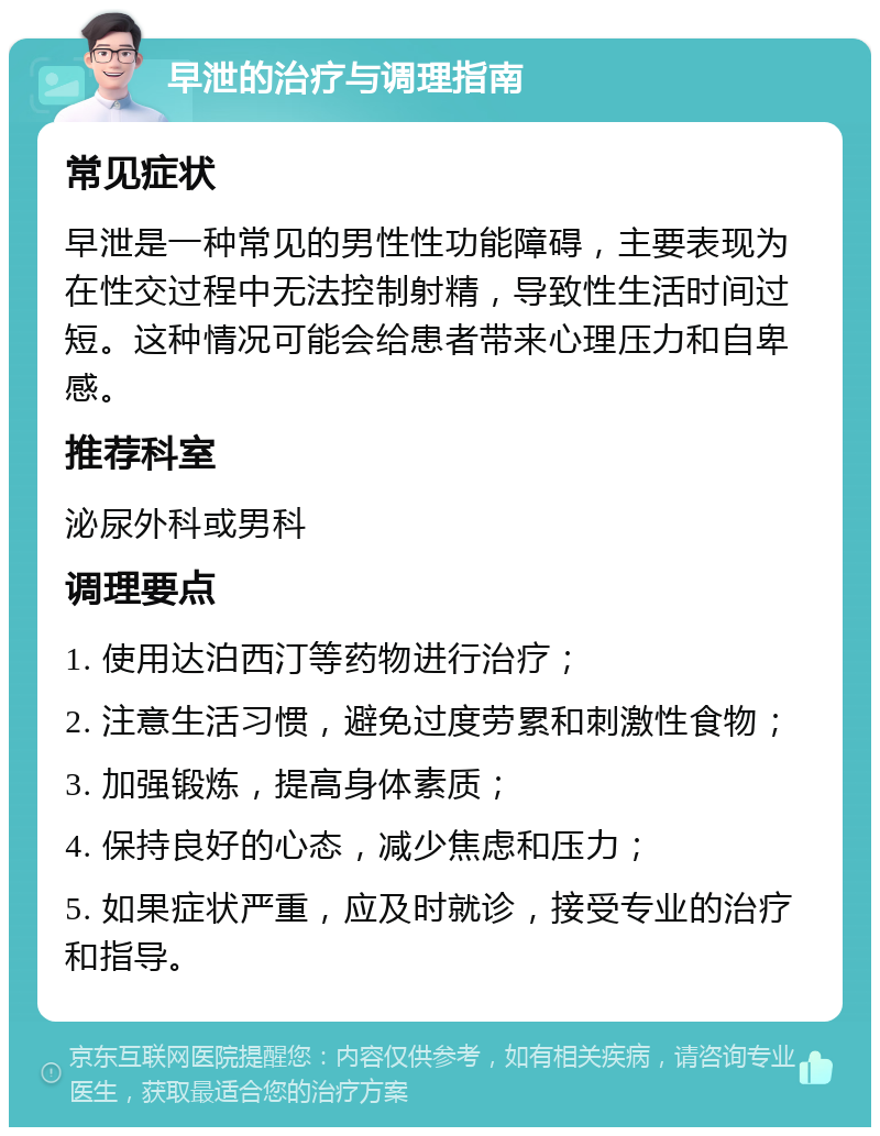 早泄的治疗与调理指南 常见症状 早泄是一种常见的男性性功能障碍，主要表现为在性交过程中无法控制射精，导致性生活时间过短。这种情况可能会给患者带来心理压力和自卑感。 推荐科室 泌尿外科或男科 调理要点 1. 使用达泊西汀等药物进行治疗； 2. 注意生活习惯，避免过度劳累和刺激性食物； 3. 加强锻炼，提高身体素质； 4. 保持良好的心态，减少焦虑和压力； 5. 如果症状严重，应及时就诊，接受专业的治疗和指导。