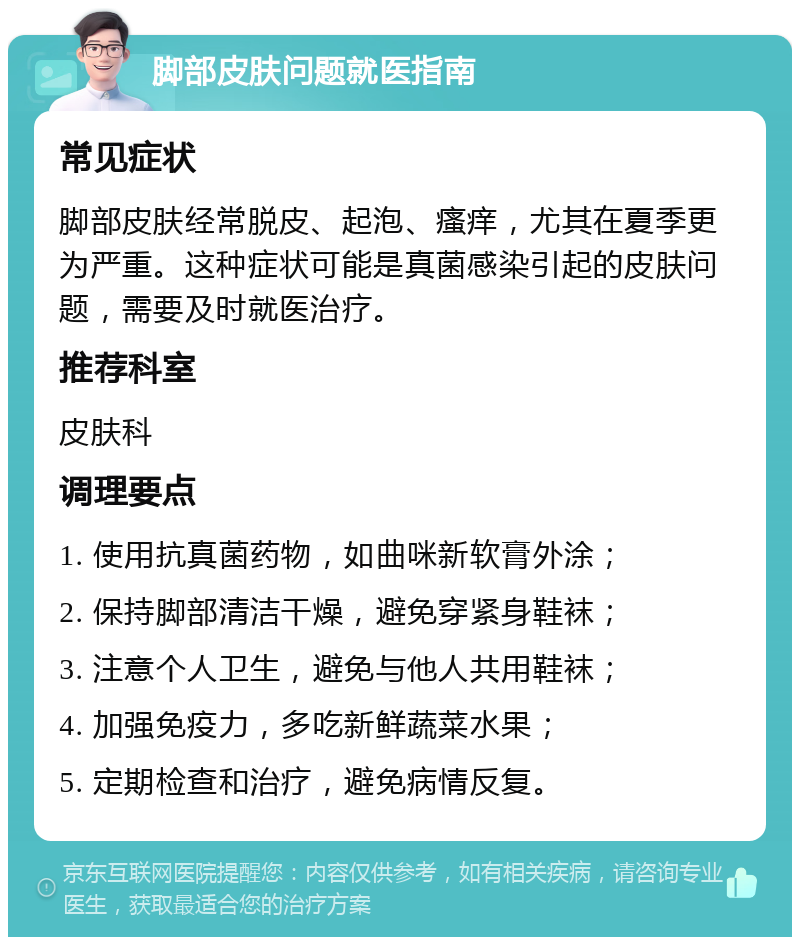 脚部皮肤问题就医指南 常见症状 脚部皮肤经常脱皮、起泡、瘙痒，尤其在夏季更为严重。这种症状可能是真菌感染引起的皮肤问题，需要及时就医治疗。 推荐科室 皮肤科 调理要点 1. 使用抗真菌药物，如曲咪新软膏外涂； 2. 保持脚部清洁干燥，避免穿紧身鞋袜； 3. 注意个人卫生，避免与他人共用鞋袜； 4. 加强免疫力，多吃新鲜蔬菜水果； 5. 定期检查和治疗，避免病情反复。