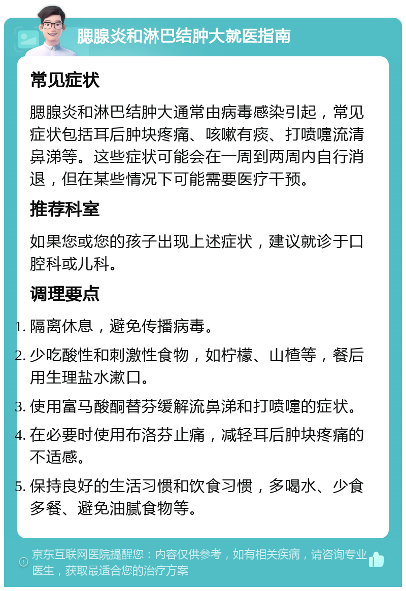 腮腺炎和淋巴结肿大就医指南 常见症状 腮腺炎和淋巴结肿大通常由病毒感染引起，常见症状包括耳后肿块疼痛、咳嗽有痰、打喷嚏流清鼻涕等。这些症状可能会在一周到两周内自行消退，但在某些情况下可能需要医疗干预。 推荐科室 如果您或您的孩子出现上述症状，建议就诊于口腔科或儿科。 调理要点 隔离休息，避免传播病毒。 少吃酸性和刺激性食物，如柠檬、山楂等，餐后用生理盐水漱口。 使用富马酸酮替芬缓解流鼻涕和打喷嚏的症状。 在必要时使用布洛芬止痛，减轻耳后肿块疼痛的不适感。 保持良好的生活习惯和饮食习惯，多喝水、少食多餐、避免油腻食物等。