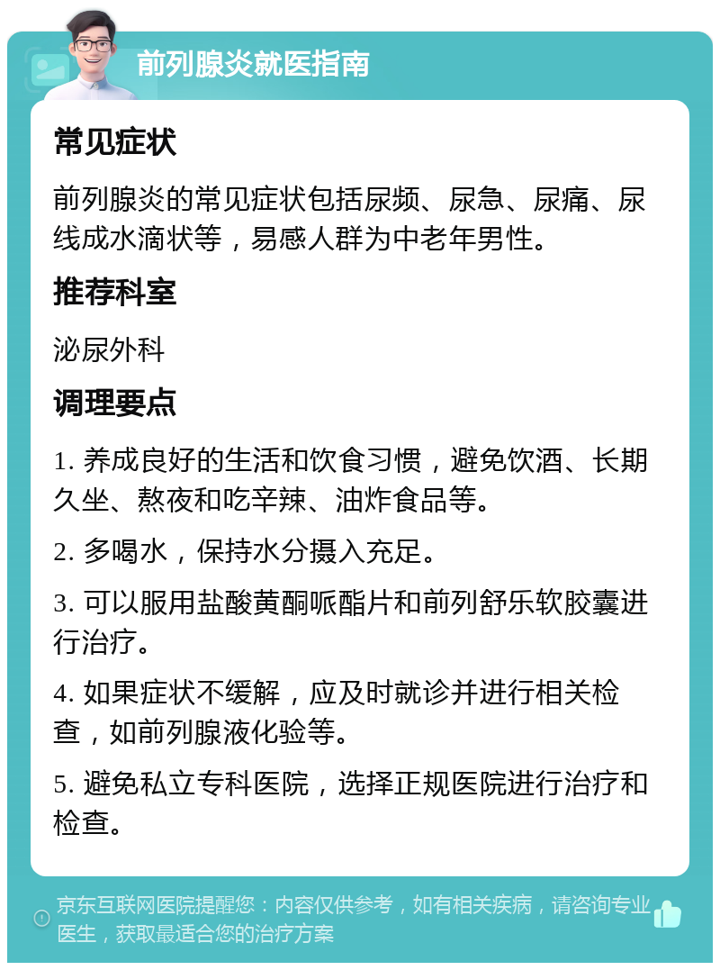 前列腺炎就医指南 常见症状 前列腺炎的常见症状包括尿频、尿急、尿痛、尿线成水滴状等，易感人群为中老年男性。 推荐科室 泌尿外科 调理要点 1. 养成良好的生活和饮食习惯，避免饮酒、长期久坐、熬夜和吃辛辣、油炸食品等。 2. 多喝水，保持水分摄入充足。 3. 可以服用盐酸黄酮哌酯片和前列舒乐软胶囊进行治疗。 4. 如果症状不缓解，应及时就诊并进行相关检查，如前列腺液化验等。 5. 避免私立专科医院，选择正规医院进行治疗和检查。