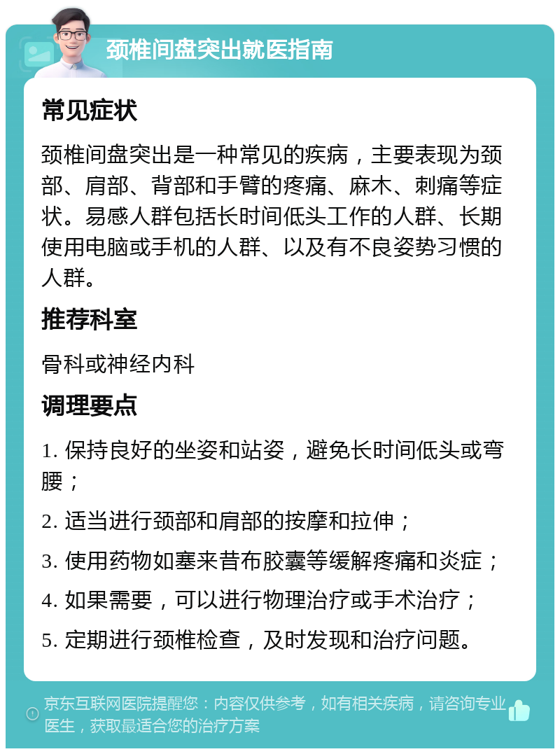 颈椎间盘突出就医指南 常见症状 颈椎间盘突出是一种常见的疾病，主要表现为颈部、肩部、背部和手臂的疼痛、麻木、刺痛等症状。易感人群包括长时间低头工作的人群、长期使用电脑或手机的人群、以及有不良姿势习惯的人群。 推荐科室 骨科或神经内科 调理要点 1. 保持良好的坐姿和站姿，避免长时间低头或弯腰； 2. 适当进行颈部和肩部的按摩和拉伸； 3. 使用药物如塞来昔布胶囊等缓解疼痛和炎症； 4. 如果需要，可以进行物理治疗或手术治疗； 5. 定期进行颈椎检查，及时发现和治疗问题。