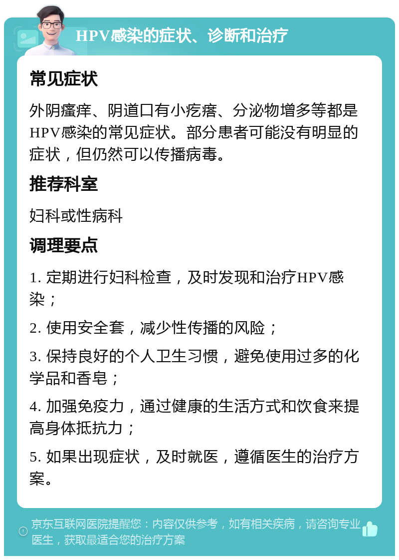 HPV感染的症状、诊断和治疗 常见症状 外阴瘙痒、阴道口有小疙瘩、分泌物增多等都是HPV感染的常见症状。部分患者可能没有明显的症状，但仍然可以传播病毒。 推荐科室 妇科或性病科 调理要点 1. 定期进行妇科检查，及时发现和治疗HPV感染； 2. 使用安全套，减少性传播的风险； 3. 保持良好的个人卫生习惯，避免使用过多的化学品和香皂； 4. 加强免疫力，通过健康的生活方式和饮食来提高身体抵抗力； 5. 如果出现症状，及时就医，遵循医生的治疗方案。