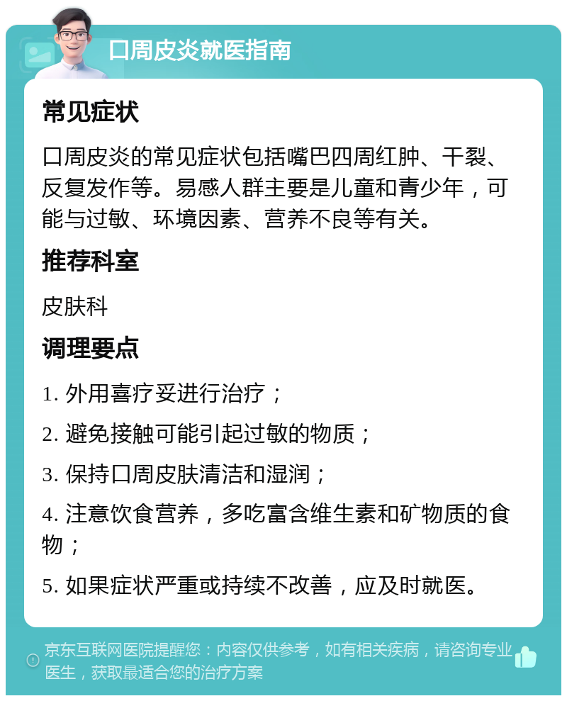 口周皮炎就医指南 常见症状 口周皮炎的常见症状包括嘴巴四周红肿、干裂、反复发作等。易感人群主要是儿童和青少年，可能与过敏、环境因素、营养不良等有关。 推荐科室 皮肤科 调理要点 1. 外用喜疗妥进行治疗； 2. 避免接触可能引起过敏的物质； 3. 保持口周皮肤清洁和湿润； 4. 注意饮食营养，多吃富含维生素和矿物质的食物； 5. 如果症状严重或持续不改善，应及时就医。