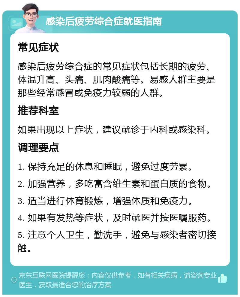 感染后疲劳综合症就医指南 常见症状 感染后疲劳综合症的常见症状包括长期的疲劳、体温升高、头痛、肌肉酸痛等。易感人群主要是那些经常感冒或免疫力较弱的人群。 推荐科室 如果出现以上症状，建议就诊于内科或感染科。 调理要点 1. 保持充足的休息和睡眠，避免过度劳累。 2. 加强营养，多吃富含维生素和蛋白质的食物。 3. 适当进行体育锻炼，增强体质和免疫力。 4. 如果有发热等症状，及时就医并按医嘱服药。 5. 注意个人卫生，勤洗手，避免与感染者密切接触。