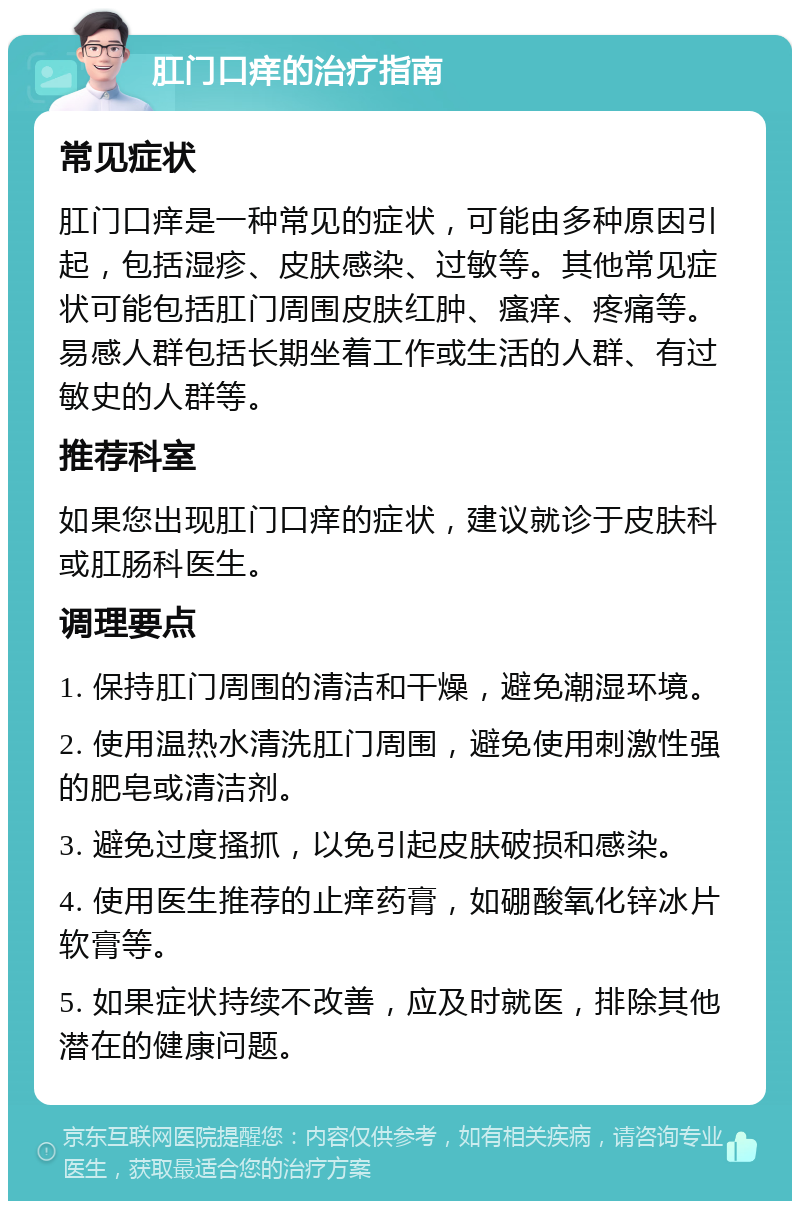 肛门口痒的治疗指南 常见症状 肛门口痒是一种常见的症状，可能由多种原因引起，包括湿疹、皮肤感染、过敏等。其他常见症状可能包括肛门周围皮肤红肿、瘙痒、疼痛等。易感人群包括长期坐着工作或生活的人群、有过敏史的人群等。 推荐科室 如果您出现肛门口痒的症状，建议就诊于皮肤科或肛肠科医生。 调理要点 1. 保持肛门周围的清洁和干燥，避免潮湿环境。 2. 使用温热水清洗肛门周围，避免使用刺激性强的肥皂或清洁剂。 3. 避免过度搔抓，以免引起皮肤破损和感染。 4. 使用医生推荐的止痒药膏，如硼酸氧化锌冰片软膏等。 5. 如果症状持续不改善，应及时就医，排除其他潜在的健康问题。