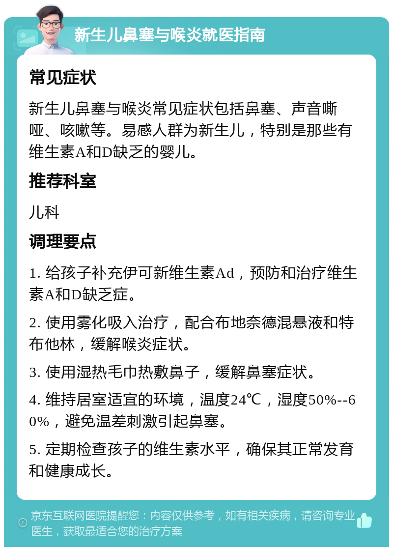 新生儿鼻塞与喉炎就医指南 常见症状 新生儿鼻塞与喉炎常见症状包括鼻塞、声音嘶哑、咳嗽等。易感人群为新生儿，特别是那些有维生素A和D缺乏的婴儿。 推荐科室 儿科 调理要点 1. 给孩子补充伊可新维生素Ad，预防和治疗维生素A和D缺乏症。 2. 使用雾化吸入治疗，配合布地奈德混悬液和特布他林，缓解喉炎症状。 3. 使用湿热毛巾热敷鼻子，缓解鼻塞症状。 4. 维持居室适宜的环境，温度24℃，湿度50%--60%，避免温差刺激引起鼻塞。 5. 定期检查孩子的维生素水平，确保其正常发育和健康成长。