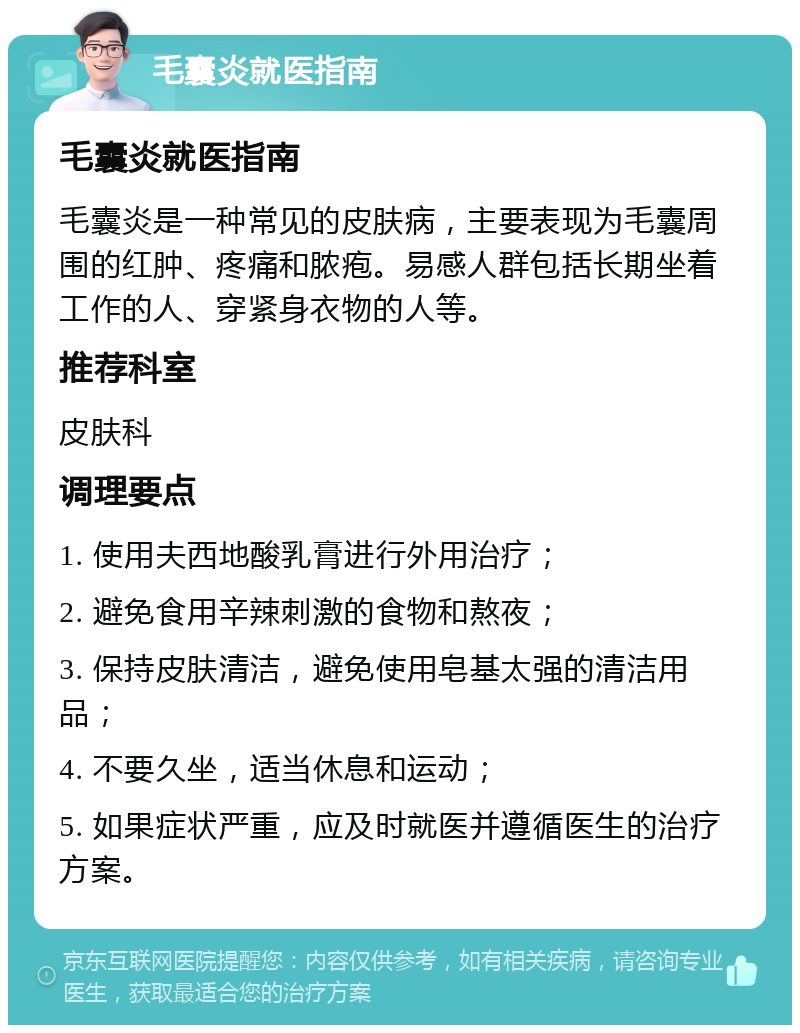 毛囊炎就医指南 毛囊炎就医指南 毛囊炎是一种常见的皮肤病，主要表现为毛囊周围的红肿、疼痛和脓疱。易感人群包括长期坐着工作的人、穿紧身衣物的人等。 推荐科室 皮肤科 调理要点 1. 使用夫西地酸乳膏进行外用治疗； 2. 避免食用辛辣刺激的食物和熬夜； 3. 保持皮肤清洁，避免使用皂基太强的清洁用品； 4. 不要久坐，适当休息和运动； 5. 如果症状严重，应及时就医并遵循医生的治疗方案。