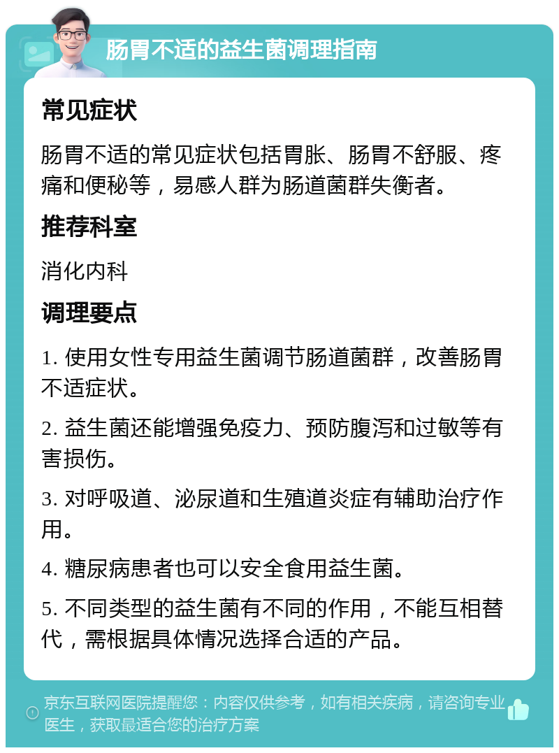 肠胃不适的益生菌调理指南 常见症状 肠胃不适的常见症状包括胃胀、肠胃不舒服、疼痛和便秘等，易感人群为肠道菌群失衡者。 推荐科室 消化内科 调理要点 1. 使用女性专用益生菌调节肠道菌群，改善肠胃不适症状。 2. 益生菌还能增强免疫力、预防腹泻和过敏等有害损伤。 3. 对呼吸道、泌尿道和生殖道炎症有辅助治疗作用。 4. 糖尿病患者也可以安全食用益生菌。 5. 不同类型的益生菌有不同的作用，不能互相替代，需根据具体情况选择合适的产品。