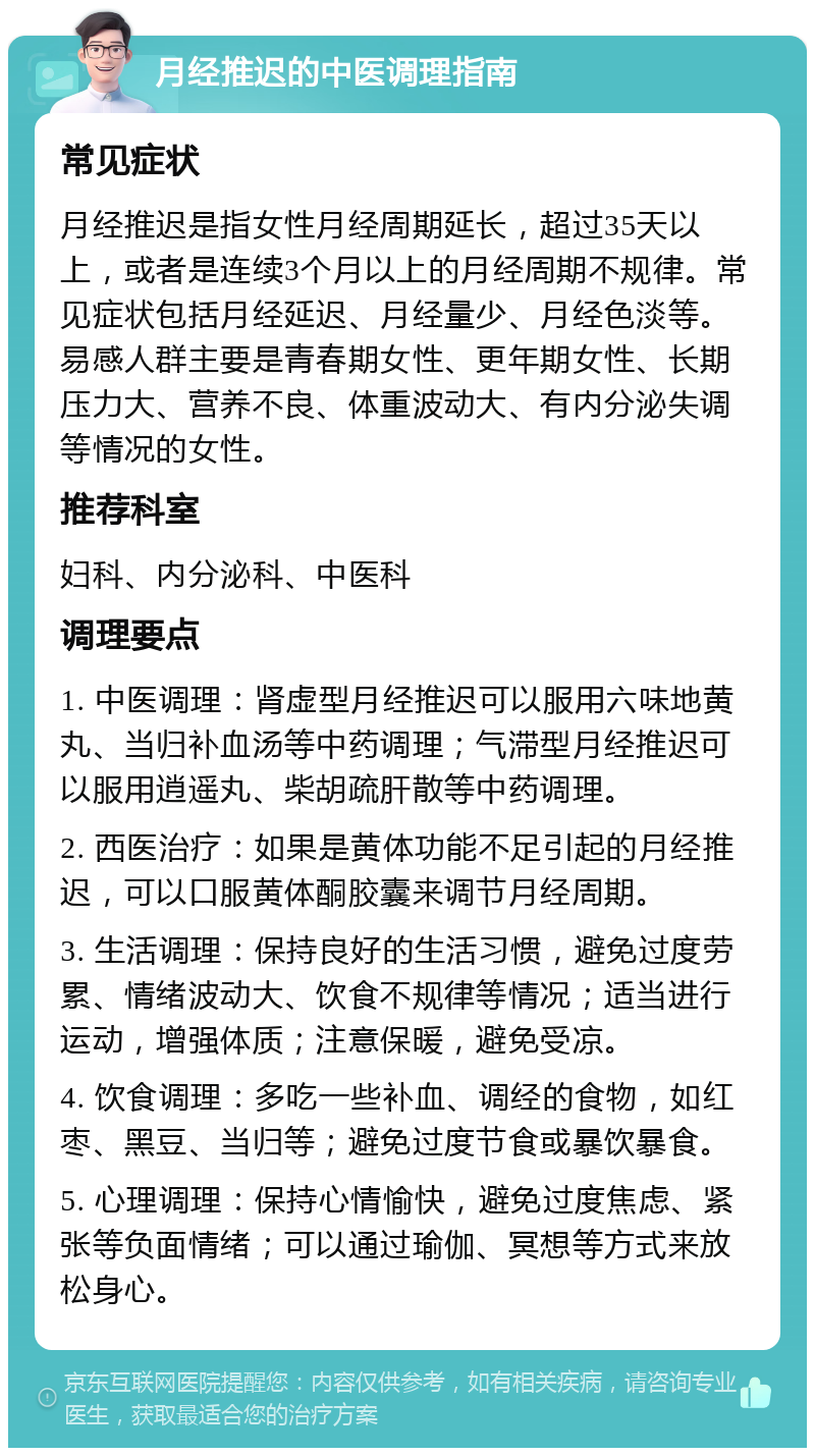 月经推迟的中医调理指南 常见症状 月经推迟是指女性月经周期延长，超过35天以上，或者是连续3个月以上的月经周期不规律。常见症状包括月经延迟、月经量少、月经色淡等。易感人群主要是青春期女性、更年期女性、长期压力大、营养不良、体重波动大、有内分泌失调等情况的女性。 推荐科室 妇科、内分泌科、中医科 调理要点 1. 中医调理：肾虚型月经推迟可以服用六味地黄丸、当归补血汤等中药调理；气滞型月经推迟可以服用逍遥丸、柴胡疏肝散等中药调理。 2. 西医治疗：如果是黄体功能不足引起的月经推迟，可以口服黄体酮胶囊来调节月经周期。 3. 生活调理：保持良好的生活习惯，避免过度劳累、情绪波动大、饮食不规律等情况；适当进行运动，增强体质；注意保暖，避免受凉。 4. 饮食调理：多吃一些补血、调经的食物，如红枣、黑豆、当归等；避免过度节食或暴饮暴食。 5. 心理调理：保持心情愉快，避免过度焦虑、紧张等负面情绪；可以通过瑜伽、冥想等方式来放松身心。