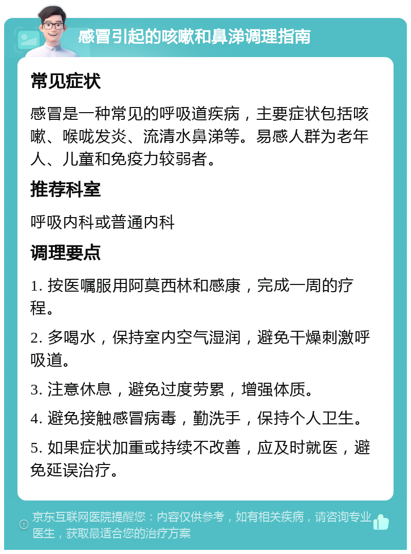 感冒引起的咳嗽和鼻涕调理指南 常见症状 感冒是一种常见的呼吸道疾病，主要症状包括咳嗽、喉咙发炎、流清水鼻涕等。易感人群为老年人、儿童和免疫力较弱者。 推荐科室 呼吸内科或普通内科 调理要点 1. 按医嘱服用阿莫西林和感康，完成一周的疗程。 2. 多喝水，保持室内空气湿润，避免干燥刺激呼吸道。 3. 注意休息，避免过度劳累，增强体质。 4. 避免接触感冒病毒，勤洗手，保持个人卫生。 5. 如果症状加重或持续不改善，应及时就医，避免延误治疗。