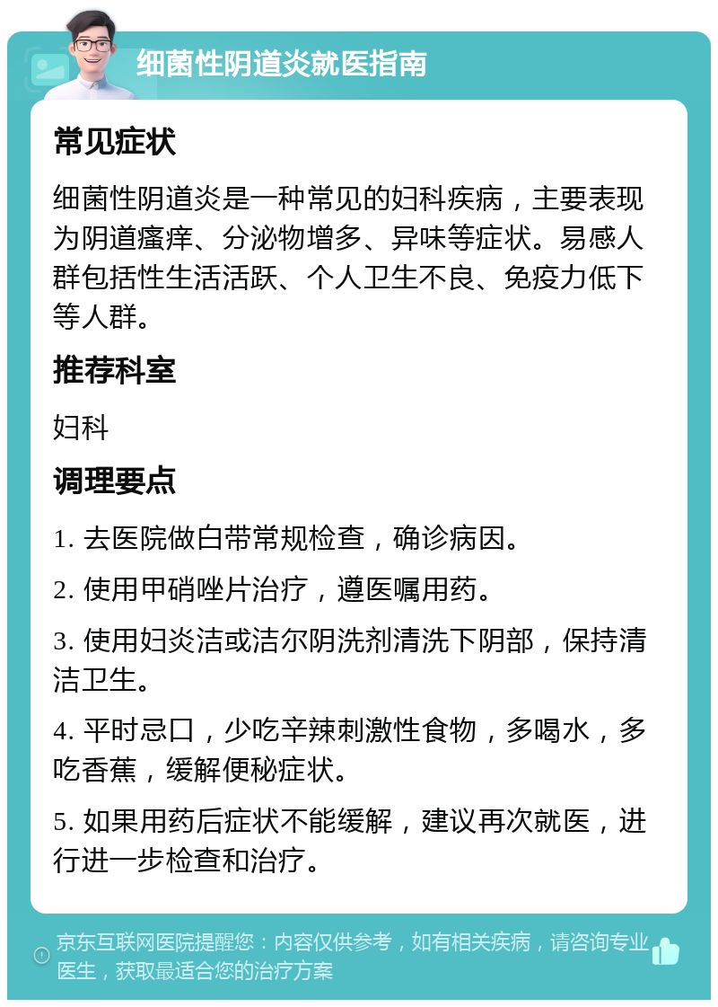 细菌性阴道炎就医指南 常见症状 细菌性阴道炎是一种常见的妇科疾病，主要表现为阴道瘙痒、分泌物增多、异味等症状。易感人群包括性生活活跃、个人卫生不良、免疫力低下等人群。 推荐科室 妇科 调理要点 1. 去医院做白带常规检查，确诊病因。 2. 使用甲硝唑片治疗，遵医嘱用药。 3. 使用妇炎洁或洁尔阴洗剂清洗下阴部，保持清洁卫生。 4. 平时忌口，少吃辛辣刺激性食物，多喝水，多吃香蕉，缓解便秘症状。 5. 如果用药后症状不能缓解，建议再次就医，进行进一步检查和治疗。