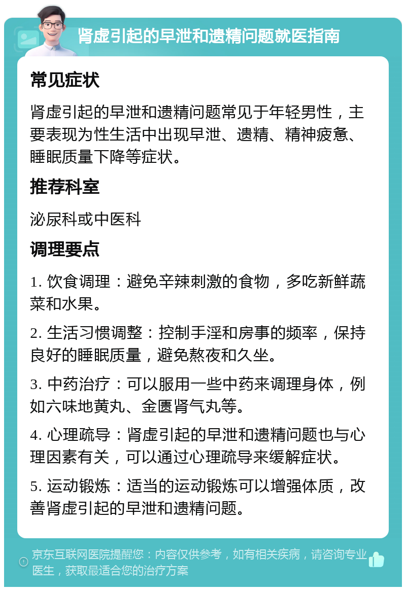 肾虚引起的早泄和遗精问题就医指南 常见症状 肾虚引起的早泄和遗精问题常见于年轻男性，主要表现为性生活中出现早泄、遗精、精神疲惫、睡眠质量下降等症状。 推荐科室 泌尿科或中医科 调理要点 1. 饮食调理：避免辛辣刺激的食物，多吃新鲜蔬菜和水果。 2. 生活习惯调整：控制手淫和房事的频率，保持良好的睡眠质量，避免熬夜和久坐。 3. 中药治疗：可以服用一些中药来调理身体，例如六味地黄丸、金匮肾气丸等。 4. 心理疏导：肾虚引起的早泄和遗精问题也与心理因素有关，可以通过心理疏导来缓解症状。 5. 运动锻炼：适当的运动锻炼可以增强体质，改善肾虚引起的早泄和遗精问题。