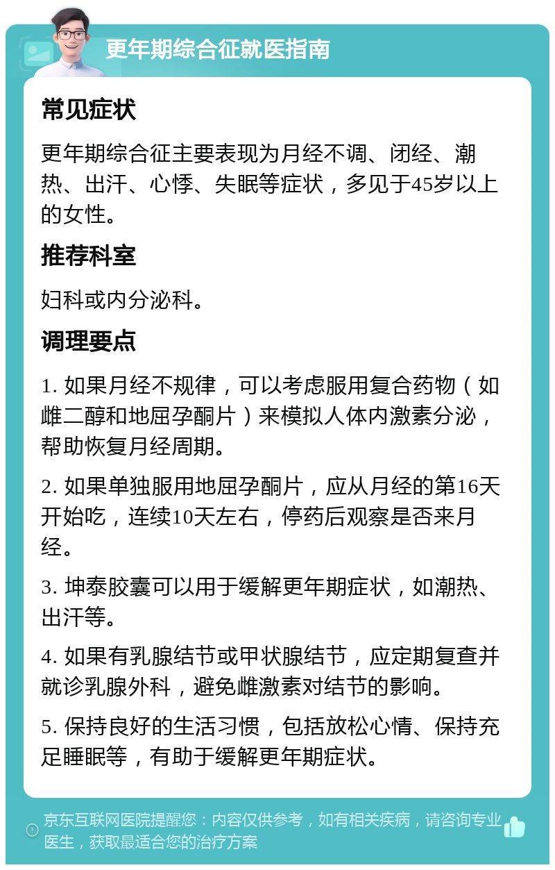 更年期综合征就医指南 常见症状 更年期综合征主要表现为月经不调、闭经、潮热、出汗、心悸、失眠等症状，多见于45岁以上的女性。 推荐科室 妇科或内分泌科。 调理要点 1. 如果月经不规律，可以考虑服用复合药物（如雌二醇和地屈孕酮片）来模拟人体内激素分泌，帮助恢复月经周期。 2. 如果单独服用地屈孕酮片，应从月经的第16天开始吃，连续10天左右，停药后观察是否来月经。 3. 坤泰胶囊可以用于缓解更年期症状，如潮热、出汗等。 4. 如果有乳腺结节或甲状腺结节，应定期复查并就诊乳腺外科，避免雌激素对结节的影响。 5. 保持良好的生活习惯，包括放松心情、保持充足睡眠等，有助于缓解更年期症状。