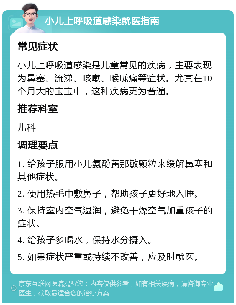 小儿上呼吸道感染就医指南 常见症状 小儿上呼吸道感染是儿童常见的疾病，主要表现为鼻塞、流涕、咳嗽、喉咙痛等症状。尤其在10个月大的宝宝中，这种疾病更为普遍。 推荐科室 儿科 调理要点 1. 给孩子服用小儿氨酚黄那敏颗粒来缓解鼻塞和其他症状。 2. 使用热毛巾敷鼻子，帮助孩子更好地入睡。 3. 保持室内空气湿润，避免干燥空气加重孩子的症状。 4. 给孩子多喝水，保持水分摄入。 5. 如果症状严重或持续不改善，应及时就医。