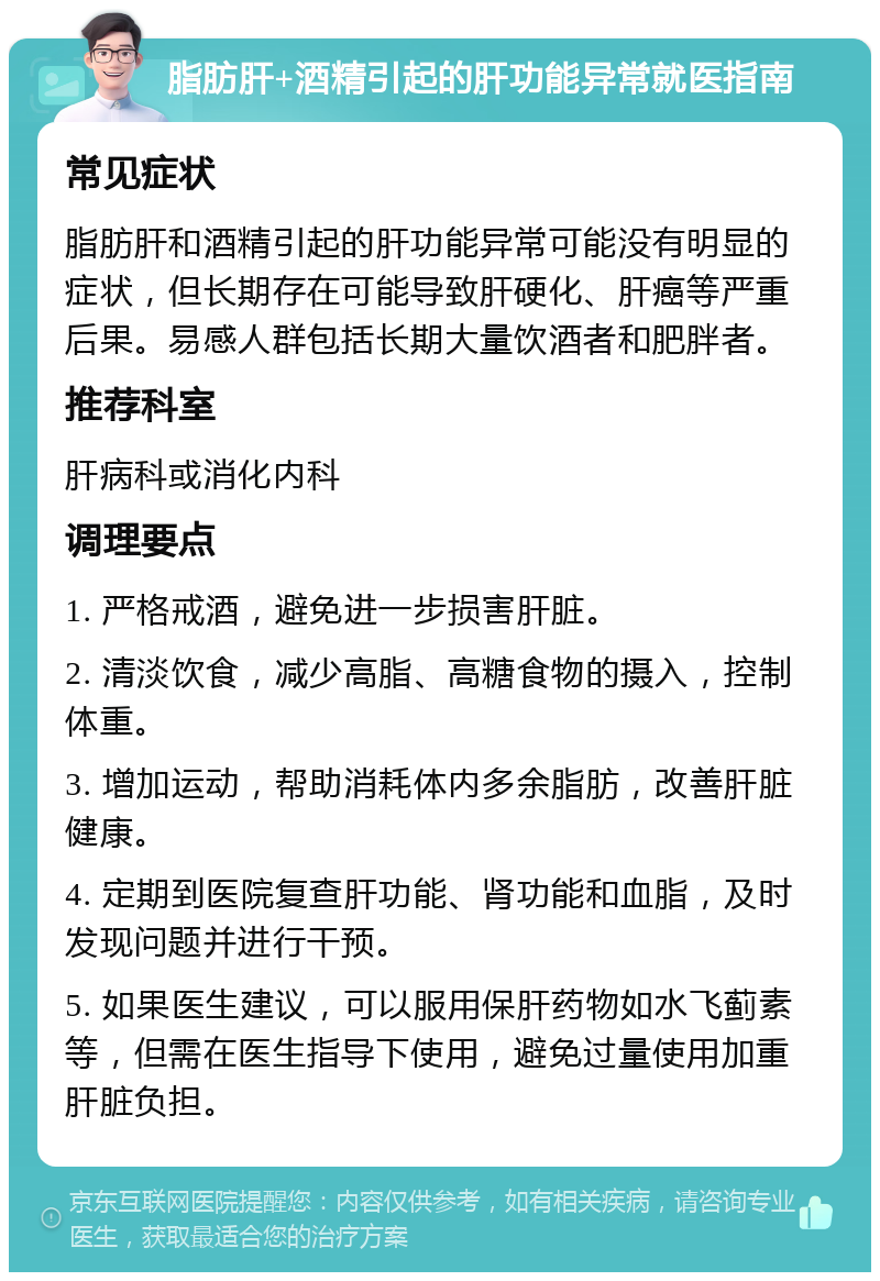 脂肪肝+酒精引起的肝功能异常就医指南 常见症状 脂肪肝和酒精引起的肝功能异常可能没有明显的症状，但长期存在可能导致肝硬化、肝癌等严重后果。易感人群包括长期大量饮酒者和肥胖者。 推荐科室 肝病科或消化内科 调理要点 1. 严格戒酒，避免进一步损害肝脏。 2. 清淡饮食，减少高脂、高糖食物的摄入，控制体重。 3. 增加运动，帮助消耗体内多余脂肪，改善肝脏健康。 4. 定期到医院复查肝功能、肾功能和血脂，及时发现问题并进行干预。 5. 如果医生建议，可以服用保肝药物如水飞蓟素等，但需在医生指导下使用，避免过量使用加重肝脏负担。