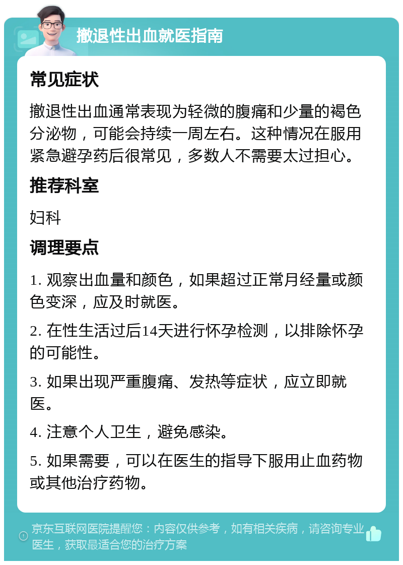 撤退性出血就医指南 常见症状 撤退性出血通常表现为轻微的腹痛和少量的褐色分泌物，可能会持续一周左右。这种情况在服用紧急避孕药后很常见，多数人不需要太过担心。 推荐科室 妇科 调理要点 1. 观察出血量和颜色，如果超过正常月经量或颜色变深，应及时就医。 2. 在性生活过后14天进行怀孕检测，以排除怀孕的可能性。 3. 如果出现严重腹痛、发热等症状，应立即就医。 4. 注意个人卫生，避免感染。 5. 如果需要，可以在医生的指导下服用止血药物或其他治疗药物。