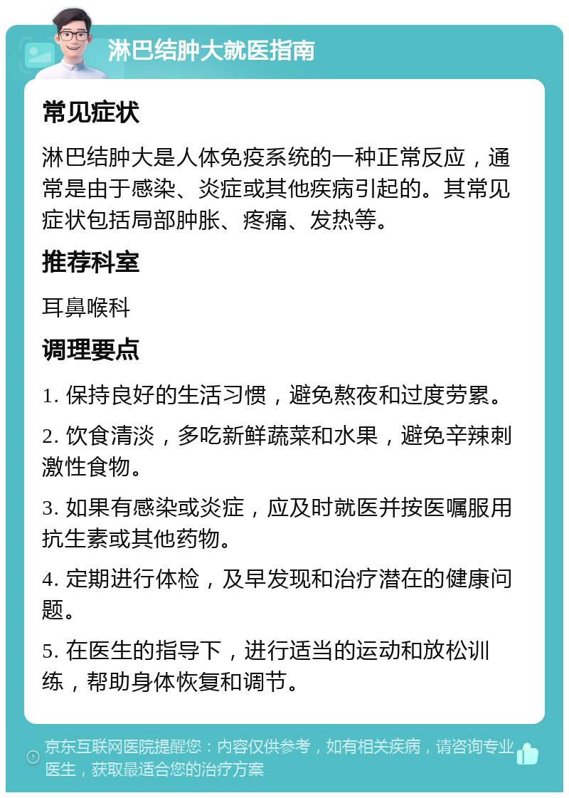 淋巴结肿大就医指南 常见症状 淋巴结肿大是人体免疫系统的一种正常反应，通常是由于感染、炎症或其他疾病引起的。其常见症状包括局部肿胀、疼痛、发热等。 推荐科室 耳鼻喉科 调理要点 1. 保持良好的生活习惯，避免熬夜和过度劳累。 2. 饮食清淡，多吃新鲜蔬菜和水果，避免辛辣刺激性食物。 3. 如果有感染或炎症，应及时就医并按医嘱服用抗生素或其他药物。 4. 定期进行体检，及早发现和治疗潜在的健康问题。 5. 在医生的指导下，进行适当的运动和放松训练，帮助身体恢复和调节。