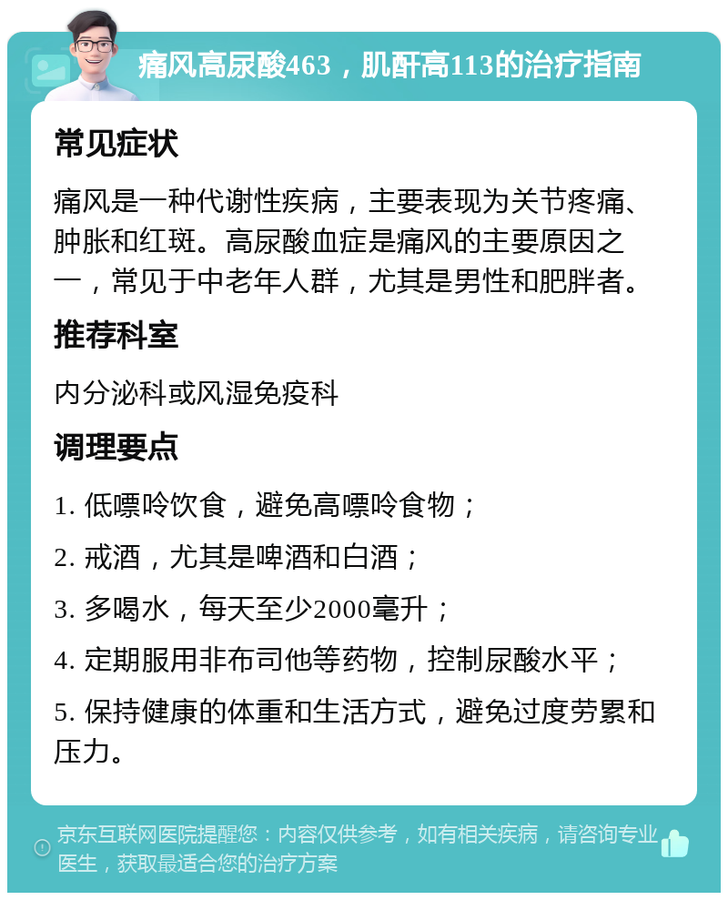 痛风高尿酸463，肌酐高113的治疗指南 常见症状 痛风是一种代谢性疾病，主要表现为关节疼痛、肿胀和红斑。高尿酸血症是痛风的主要原因之一，常见于中老年人群，尤其是男性和肥胖者。 推荐科室 内分泌科或风湿免疫科 调理要点 1. 低嘌呤饮食，避免高嘌呤食物； 2. 戒酒，尤其是啤酒和白酒； 3. 多喝水，每天至少2000毫升； 4. 定期服用非布司他等药物，控制尿酸水平； 5. 保持健康的体重和生活方式，避免过度劳累和压力。