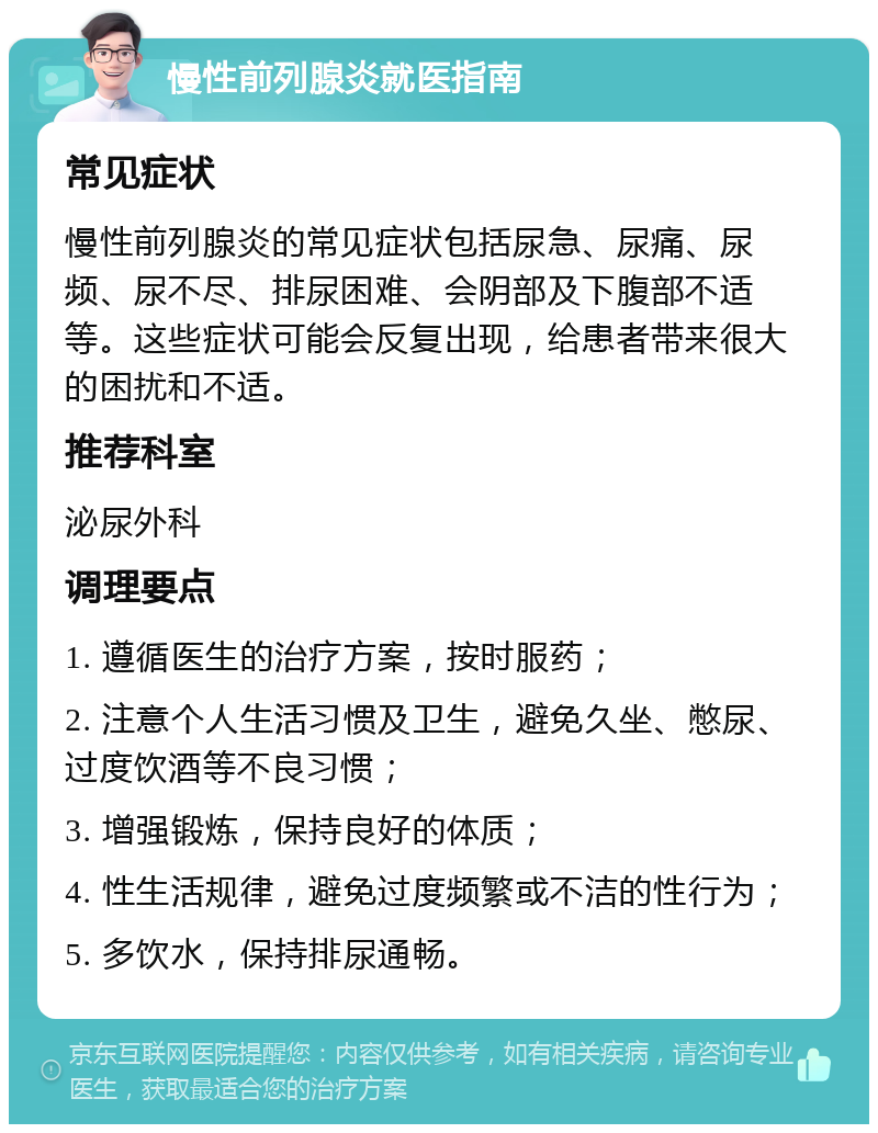 慢性前列腺炎就医指南 常见症状 慢性前列腺炎的常见症状包括尿急、尿痛、尿频、尿不尽、排尿困难、会阴部及下腹部不适等。这些症状可能会反复出现，给患者带来很大的困扰和不适。 推荐科室 泌尿外科 调理要点 1. 遵循医生的治疗方案，按时服药； 2. 注意个人生活习惯及卫生，避免久坐、憋尿、过度饮酒等不良习惯； 3. 增强锻炼，保持良好的体质； 4. 性生活规律，避免过度频繁或不洁的性行为； 5. 多饮水，保持排尿通畅。