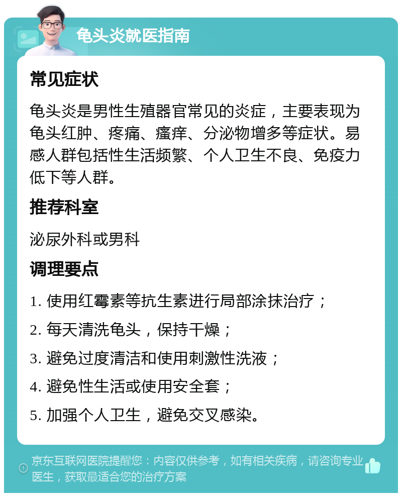 龟头炎就医指南 常见症状 龟头炎是男性生殖器官常见的炎症，主要表现为龟头红肿、疼痛、瘙痒、分泌物增多等症状。易感人群包括性生活频繁、个人卫生不良、免疫力低下等人群。 推荐科室 泌尿外科或男科 调理要点 1. 使用红霉素等抗生素进行局部涂抹治疗； 2. 每天清洗龟头，保持干燥； 3. 避免过度清洁和使用刺激性洗液； 4. 避免性生活或使用安全套； 5. 加强个人卫生，避免交叉感染。