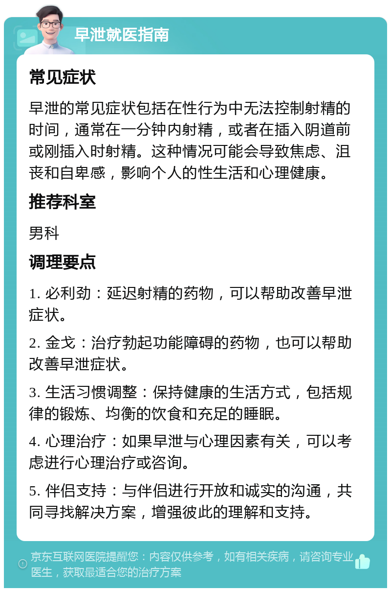 早泄就医指南 常见症状 早泄的常见症状包括在性行为中无法控制射精的时间，通常在一分钟内射精，或者在插入阴道前或刚插入时射精。这种情况可能会导致焦虑、沮丧和自卑感，影响个人的性生活和心理健康。 推荐科室 男科 调理要点 1. 必利劲：延迟射精的药物，可以帮助改善早泄症状。 2. 金戈：治疗勃起功能障碍的药物，也可以帮助改善早泄症状。 3. 生活习惯调整：保持健康的生活方式，包括规律的锻炼、均衡的饮食和充足的睡眠。 4. 心理治疗：如果早泄与心理因素有关，可以考虑进行心理治疗或咨询。 5. 伴侣支持：与伴侣进行开放和诚实的沟通，共同寻找解决方案，增强彼此的理解和支持。