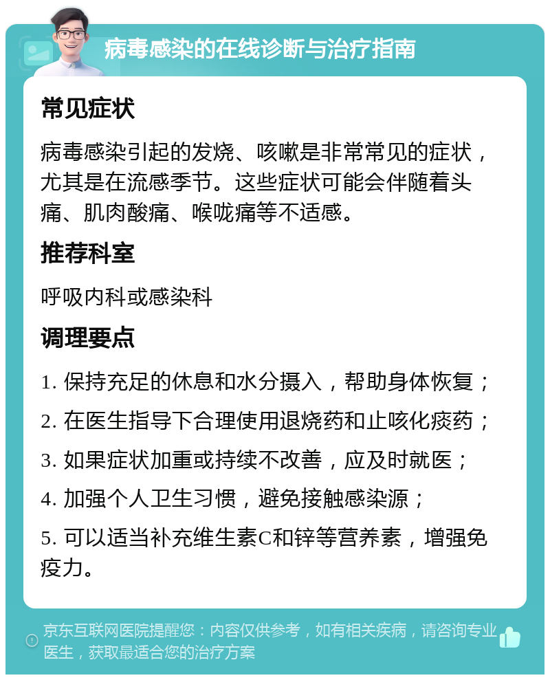 病毒感染的在线诊断与治疗指南 常见症状 病毒感染引起的发烧、咳嗽是非常常见的症状，尤其是在流感季节。这些症状可能会伴随着头痛、肌肉酸痛、喉咙痛等不适感。 推荐科室 呼吸内科或感染科 调理要点 1. 保持充足的休息和水分摄入，帮助身体恢复； 2. 在医生指导下合理使用退烧药和止咳化痰药； 3. 如果症状加重或持续不改善，应及时就医； 4. 加强个人卫生习惯，避免接触感染源； 5. 可以适当补充维生素C和锌等营养素，增强免疫力。