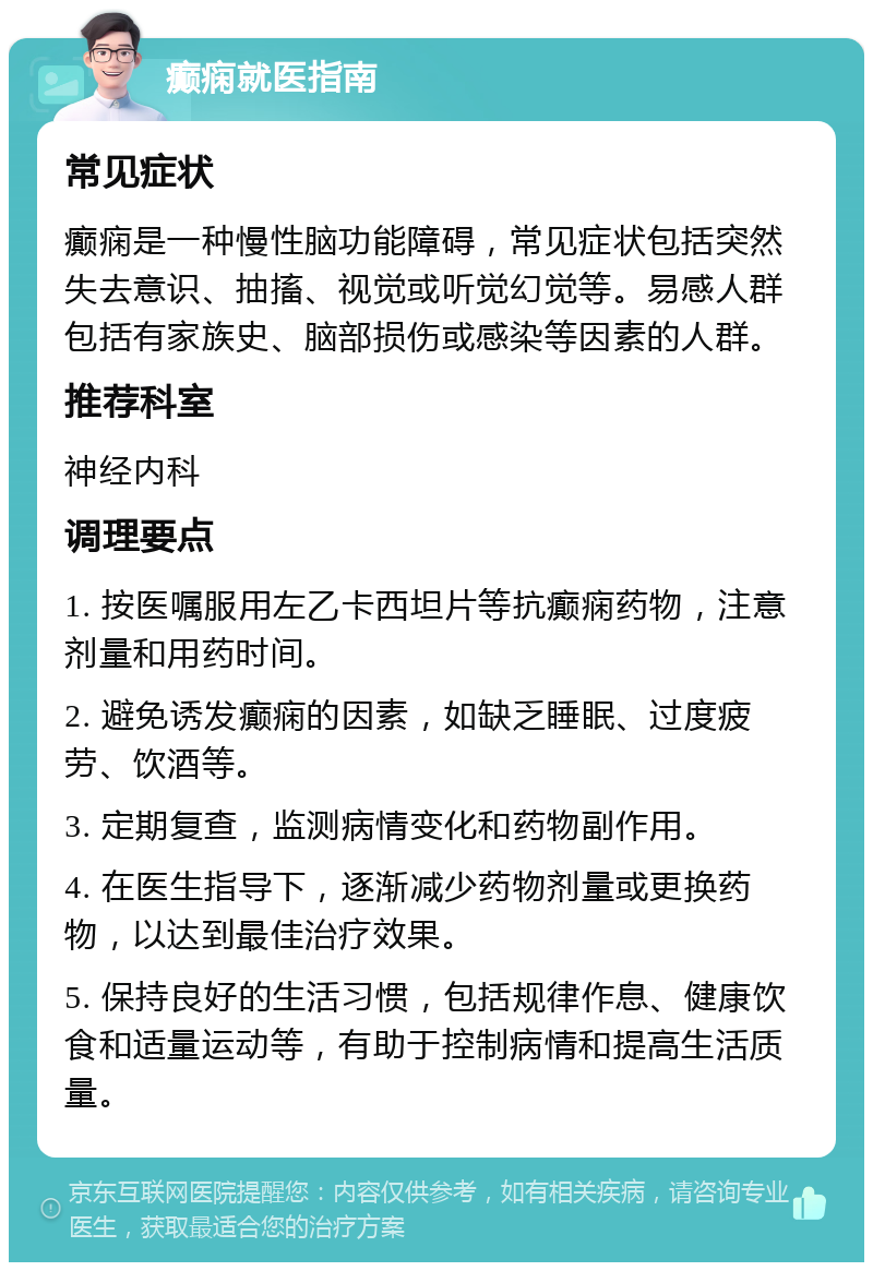 癫痫就医指南 常见症状 癫痫是一种慢性脑功能障碍，常见症状包括突然失去意识、抽搐、视觉或听觉幻觉等。易感人群包括有家族史、脑部损伤或感染等因素的人群。 推荐科室 神经内科 调理要点 1. 按医嘱服用左乙卡西坦片等抗癫痫药物，注意剂量和用药时间。 2. 避免诱发癫痫的因素，如缺乏睡眠、过度疲劳、饮酒等。 3. 定期复查，监测病情变化和药物副作用。 4. 在医生指导下，逐渐减少药物剂量或更换药物，以达到最佳治疗效果。 5. 保持良好的生活习惯，包括规律作息、健康饮食和适量运动等，有助于控制病情和提高生活质量。