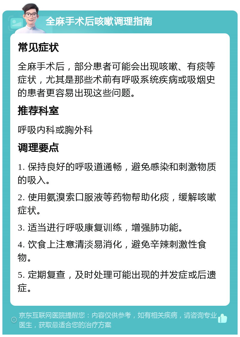 全麻手术后咳嗽调理指南 常见症状 全麻手术后，部分患者可能会出现咳嗽、有痰等症状，尤其是那些术前有呼吸系统疾病或吸烟史的患者更容易出现这些问题。 推荐科室 呼吸内科或胸外科 调理要点 1. 保持良好的呼吸道通畅，避免感染和刺激物质的吸入。 2. 使用氨溴索口服液等药物帮助化痰，缓解咳嗽症状。 3. 适当进行呼吸康复训练，增强肺功能。 4. 饮食上注意清淡易消化，避免辛辣刺激性食物。 5. 定期复查，及时处理可能出现的并发症或后遗症。