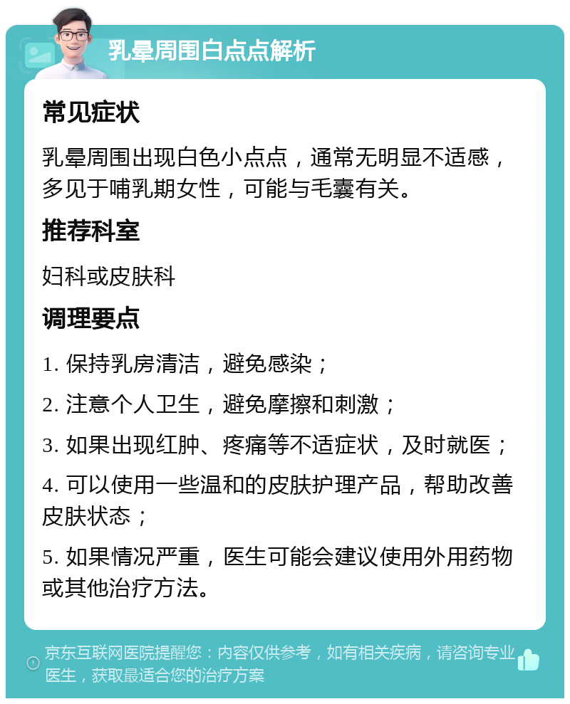 乳晕周围白点点解析 常见症状 乳晕周围出现白色小点点，通常无明显不适感，多见于哺乳期女性，可能与毛囊有关。 推荐科室 妇科或皮肤科 调理要点 1. 保持乳房清洁，避免感染； 2. 注意个人卫生，避免摩擦和刺激； 3. 如果出现红肿、疼痛等不适症状，及时就医； 4. 可以使用一些温和的皮肤护理产品，帮助改善皮肤状态； 5. 如果情况严重，医生可能会建议使用外用药物或其他治疗方法。