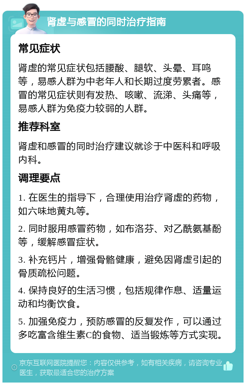 肾虚与感冒的同时治疗指南 常见症状 肾虚的常见症状包括腰酸、腿软、头晕、耳鸣等，易感人群为中老年人和长期过度劳累者。感冒的常见症状则有发热、咳嗽、流涕、头痛等，易感人群为免疫力较弱的人群。 推荐科室 肾虚和感冒的同时治疗建议就诊于中医科和呼吸内科。 调理要点 1. 在医生的指导下，合理使用治疗肾虚的药物，如六味地黄丸等。 2. 同时服用感冒药物，如布洛芬、对乙酰氨基酚等，缓解感冒症状。 3. 补充钙片，增强骨骼健康，避免因肾虚引起的骨质疏松问题。 4. 保持良好的生活习惯，包括规律作息、适量运动和均衡饮食。 5. 加强免疫力，预防感冒的反复发作，可以通过多吃富含维生素C的食物、适当锻炼等方式实现。