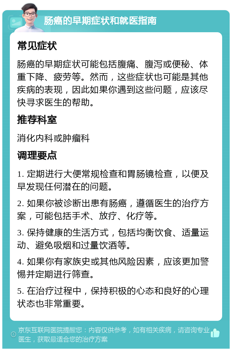 肠癌的早期症状和就医指南 常见症状 肠癌的早期症状可能包括腹痛、腹泻或便秘、体重下降、疲劳等。然而，这些症状也可能是其他疾病的表现，因此如果你遇到这些问题，应该尽快寻求医生的帮助。 推荐科室 消化内科或肿瘤科 调理要点 1. 定期进行大便常规检查和胃肠镜检查，以便及早发现任何潜在的问题。 2. 如果你被诊断出患有肠癌，遵循医生的治疗方案，可能包括手术、放疗、化疗等。 3. 保持健康的生活方式，包括均衡饮食、适量运动、避免吸烟和过量饮酒等。 4. 如果你有家族史或其他风险因素，应该更加警惕并定期进行筛查。 5. 在治疗过程中，保持积极的心态和良好的心理状态也非常重要。